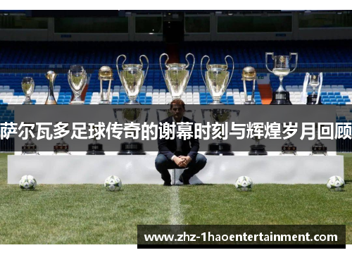 萨尔瓦多足球传奇的谢幕时刻与辉煌岁月回顾 萨尔瓦多足球传奇的谢幕时刻与辉煌岁月回顾