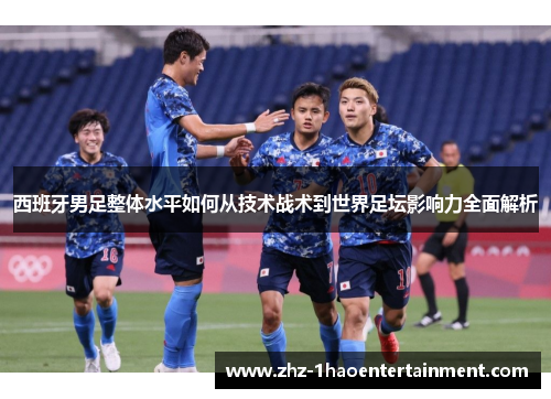 西班牙男足整体水平如何从技术战术到世界足坛影响力全面解析 西班牙男足整体水平如何从技术战术到世界足坛影响力全面解析