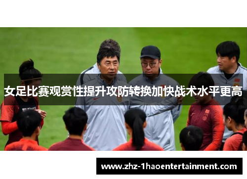 女足比赛观赏性提升攻防转换加快战术水平更高 女足比赛观赏性提升攻防转换加快战术水平更高