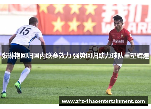 张琳艳回归国内联赛效力 强势回归助力球队重塑辉煌 张琳艳回归国内联赛效力 强势回归助力球队重塑辉煌